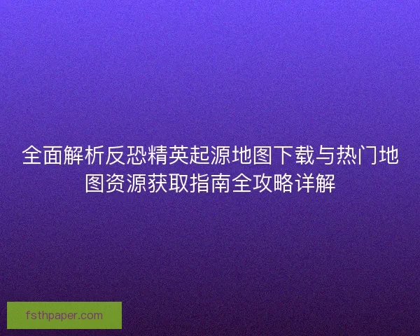 全面解析反恐精英起源地图下载与热门地图资源获取指南全攻略详解