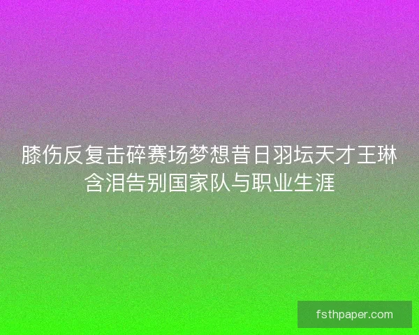 膝伤反复击碎赛场梦想昔日羽坛天才王琳含泪告别国家队与职业生涯